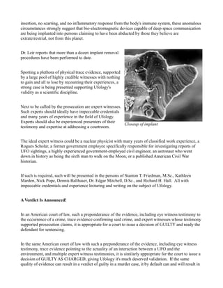 insertion, no scarring, and no inflammatory response from the body's immune system, these anomalous
circumstances strongly suggest that bio-electromagnetic devices capable of deep space communication
are being implanted into persons claiming to have been abducted by those they believe are
extraterrestrial, not from this planet.


Dr. Leir reports that more than a dozen implant removal
procedures have been performed to date.


Sporting a plethora of physical trace evidence, supported
by a large pool of highly credible witnesses with nothing
to gain and all to lose by recounting their experiences, a
strong case is being presented supporting Ufology's
validity as a scientific discipline.


Next to be called by the prosecution are expert witnesses.
Such experts should ideally have impeccable credentials
and many years of experience in the field of Ufology.
Experts should also be experienced presenters of their
                                                           Closeup of implant
testimony and expertise at addressing a courtroom.


The ideal expert witness could be a nuclear physicist with many years of classified work experience, a
Rogues Scholar, a former government employee specifically responsible for investigating reports of
UFO sightings, a highly experienced government-employed civil engineer, an astronaut who went
down in history as being the sixth man to walk on the Moon, or a published American Civil War
historian.


If such is required, such will be presented in the persons of Stanton T. Friedman, M.Sc., Kathleen
Marden, Nick Pope, Dennis Balthaser, Dr. Edgar Mitchell, D.Sc., and Richard H. Hall. All with
impeccable credentials and experience lecturing and writing on the subject of Ufology.


A Verdict Is Announced!


In an American court of law, such a preponderance of the evidence, including eye witness testimony to
the occurrence of a crime, trace evidence confirming said crime, and expert witnesses whose testimony
supported prosecution claims, it is appropriate for a court to issue a decision of GUILTY and ready the
defendant for sentencing.


In the same American court of law with such a preponderance of the evidence, including eye witness
testimony, trace evidence pointing to the actuality of an interaction between a UFO and the
environment, and multiple expert witness testimonies, it is similarly appropriate for the court to issue a
decision of GUILTY AS CHARGED, giving Ufology it's much deserved validation. If the same
quality of evidence can result in a verdict of guilty in a murder case, it by default can and will result in
 