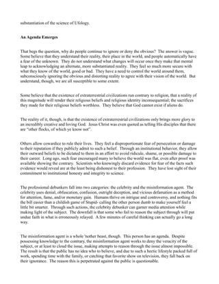 substantiation of the science of Ufology.


An Agenda Emerges


That begs the question, why do people continue to ignore or deny the obvious? The answer is vague.
Some believe that they understand their reality, their place in the world, and people automatically have
a fear of the unknown. They do not understand what changes will occur once they make that mental
leap to acknowledging an alternate, more substantiated reality. They feel so much more secure with
what they know of the world, good or bad. They have a need to control the world around them,
subconsciously ignoring the obvious and distorting reality to agree with their vision of the world. But
understand, though, we are all susceptible to some extent.


Some believe that the existence of extraterrestrial civilizations run contrary to religion, that a reality of
this magnitude will render their religious beliefs and religious identity inconsequential; the sacrifices
they made for their religious beliefs worthless. They believe that God cannot exist if aliens do.


The reality of it, though, is that the existence of extraterrestrial civilizations only brings more glory to
an incredibly creative and loving God. Jesus Christ was even quoted as telling His disciples that there
are “other flocks, of which ye know not”.


Others allow cowardice to rule their lives. They feel a disproportionate fear of persecution or damage
to their reputation if they publicly admit to such a belief. Through an institutional behavior, they allow
their outward beliefs to be dictated to them in an effort to avoid ridicule, shame, or possible damage to
their career. Long ago, such fear encouraged many to believe the world was flat, even after proof was
available showing the contrary. Scientists who knowingly discard evidence for fear of the facts such
evidence would reveal are at the least being dishonest to their profession. They have lost sight of their
commitment to institutional honesty and integrity to science.


The professional debunkers fall into two categories: the celebrity and the misinformation agent. The
celebrity uses denial, obfuscation, confusion, outright deception, and vicious defamation as a method
for attention, fame, and/or monetary gain. Humans thrive on intrigue and controversy, and nothing fits
the bill easier than a childish game of Stupid- calling the other person dumb to make yourself feel a
little bit smarter. Through such actions, the celebrity debunker can garner media attention while
making light of the subject. The downfall is that some who fail to reason the subject through will put
undue faith in what is erroneously relayed. A few minutes of careful thinking can actually go a long
way.


The misinformation agent is a whole 'nother beast, though. This person has an agenda. Despite
possessing knowledge to the contrary, the misinformation agent works to deny the veracity of the
subject, or at least to cloud the issue, making attempts to reason through the issue almost impossible.
The result is that the public has no idea who to believe, and due to such a hectic lifestyle packed full of
work, spending time with the family, or catching that favorite show on television, they fall back on
their ignorance. The reason this is perpetrated against the public is questionable.
 