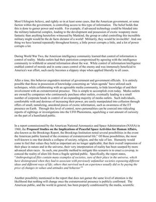 Most Ufologists believe, and rightly so in at least some cases, that the American government, or some
faction within the government, is controlling access to this type of information. The belief holds that
this is done to garner power and wealth. For example, if advanced technology could be blended into
the military/industrial complex, leading to the development and possession of exotic weaponry more
fantastic than anything heretofore witnessed by Mankind, the group or cabal controlling this incredible
military might would be the de facto dictator of a world! Militarily, they would be invincible! And one
thing we have learned repeatedly throughout history, a little power corrupts a little, and a lot of power
corrupts a lot.


During World War Two, the American intelligence community learned that control of information is
control of reality. Media outlets had their patriotism compromised by agreeing with the intelligence
community to withhold or amend information about the war. While control of information/intelligence
enabled control of morale and in some cases control of the enemy and was immensely beneficial to
America's war effort, such easily becomes a slippery slope when applied liberally to all cases.


After a time, this behavior engenders mistrust of government and government officials. It is entirely
possible that those in possession of knowledge concerning an “alien agenda” have utilized such
techniques, while collaborating with an agreeable media community, to hide knowledge of and their
involvement with an extraterrestrial presence. This is simple to accomplish even today. Media outlets
are owned by companies who continuously purchase other outlets, eventually leading to a small
number of corporate heads in control of an expanding majority of media outlets. Such individuals,
comfortable with and desirous of increasing their power, are easily manipulated into collusion through
offers of small, tantalizing, anecdotal pieces of exotic information, such as awareness of the ET
presence on Earth. Through this level of control, news personalities can be coerced into ridiculing
reports of sightings or investigations into the UFO Phenomena, squelching a vast amount of curiosity
on the part of a humiliated public.


In a report commissioned by the American National Aeronautics and Space Administration (NASA) in
1960, the Proposed Studies on the Implications of Peaceful Space Activities for Human Affairs,
also known as the Brookings Report, the Brookings Institution noted several possibilities in the event
the American public learned of the existence of extraterrestrial life.8 Of those possibilities, the most
well-known is one that details a collapse of society, religion, and the rule of law. Humanity would
come to feel that values they held as important are no longer applicable, that their overall impression of
their place in nature and in the universe, their very interpretation of reality has been usurped by more
advanced alien races. As such, one possible method to mitigate this scenario is to enact a coverup, to
conceal the reality of alien life from a fragile spirited public. Specifically, the report states,
“Anthropological files contain many examples of societies, sure of their place in the universe, which
have disintegrated when they had to associate with previously unfamiliar societies espousing different
ideas and different ways of life; others that survived such an experience usually did so by paying the
price of changes in values and attitudes and behavior.”9


Another possibility mentioned in the report that does not garner the same level of attention is the
likelihood that nothing will change once the extraterrestrial presence is publicly confirmed. The
American public, and the world in general, has been properly conditioned by the media, scientific
 