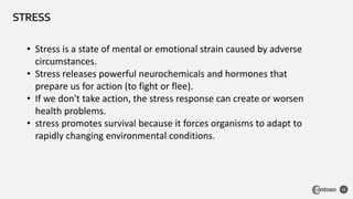 STRESS
15
• Stress is a state of mental or emotional strain caused by adverse
circumstances.
• Stress releases powerful neurochemicals and hormones that
prepare us for action (to fight or flee).
• If we don't take action, the stress response can create or worsen
health problems.
• stress promotes survival because it forces organisms to adapt to
rapidly changing environmental conditions.
 