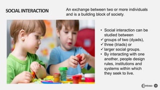 SOCIALINTERACTION
18
• Social interaction can be
studied between
 groups of two (dyads),
 three (triads) or
 larger social groups.
• By interacting with one
another, people design
rules, institutions and
systems within which
they seek to live.
An exchange between two or more individuals
and is a building block of society.
 