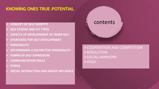  CONCEPT OF SELF IDENTITY
 SELF ESTEEM AND ITS TYPES
 ASPECTS OF DEVELOPMENT OF INNER SELF
 STRATEGIES FOR SELF DEVELOPMENT
 PERSONALITY
 DETERMINING A DISTINCTIVE PERSONALITY
 FORMS OF SELF EXPRESSION
 COMMUNICATION SKILLS
 STRESS
 SOCIAL INTERACTION AND GROUP INFLUENCE
contents
KNOWING ONES TRUE-POTENTIAL
COOPERATION AND COMPETITION
RESOLUTION
SOCIAL HARMONY
YOGA
 