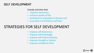 SELF DEVELOPMENT
8
Include activities that
• improve awareness ,
• enhance quality of life,
• contribute to realization of dreams and
• as piration not limited to self help.
STRATEGIES FOR SELF DEVELOPMENT
• Improve self Awareness.
• Improve self knowledge.
• Improve self esteem/identity.
• Improve strength or talents.
• Improve confidence level.
 