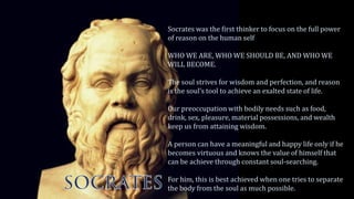 Socrates was the first thinker to focus on the full power
of reason on the human self
WHO WE ARE, WHO WE SHOULD BE, AND WHO WE
WILL BECOME.
The soul strives for wisdom and perfection, and reason
is the soul’s tool to achieve an exalted state of life.
Our preoccupation with bodily needs such as food,
drink, sex, pleasure, material possessions, and wealth
keep us from attaining wisdom.
A person can have a meaningful and happy life only if he
becomes virtuous and knows the value of himself that
can be achieve through constant soul-searching.
For him, this is best achieved when one tries to separate
the body from the soul as much possible.
 