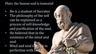 plato
Plato: the human soul is immortal
• He is a student of Socrates
• The philosophy of the self
can be explained as a
process of self-knowledge
and purification of the soul.
• He believed that in the
existence of the mind and
soul
• Mind and soul is given in
perfection with God
 