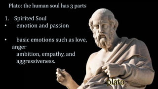 plato
Plato: the human soul has 3 parts
1. Spirited Soul
• emotion and passion
• basic emotions such as love,
anger
ambition, empathy, and
aggressiveness.
 