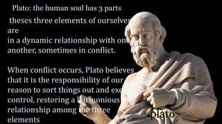 plato
Plato: the human soul has 3 parts
theses three elements of ourselves
are
in a dynamic relationship with one
another, sometimes in conflict.
When conflict occurs, Plato believes
that it is the responsibility of our
reason to sort things out and exert
control, restoring a harmonious
relationship among the three
elements
 