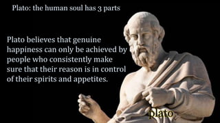plato
Plato: the human soul has 3 parts
Plato believes that genuine
happiness can only be achieved by
people who consistently make
sure that their reason is in control
of their spirits and appetites.
 