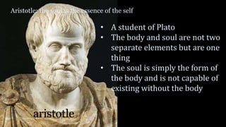 Aristotle: the soul is the essence of the self
aristotle
• A student of Plato
• The body and soul are not two
separate elements but are one
thing
• The soul is simply the form of
the body and is not capable of
existing without the body
 