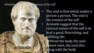 Aristotle: the soul is the essence of the self
aristotle
• The soul is that which makes a
person a person. The soul is
the essence of the self
• Aristotle suggest that the
rational nature of the self is to
lead a good, flourishing, and
fulfilling life.
• Without the body, the soul
cannot exist, the soul dies
along with the body
 