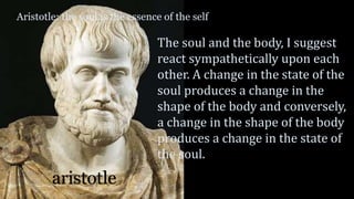 Aristotle: the soul is the essence of the self
aristotle
The soul and the body, I suggest
react sympathetically upon each
other. A change in the state of the
soul produces a change in the
shape of the body and conversely,
a change in the shape of the body
produces a change in the state of
the soul.
 