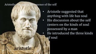 Aristotle: the soul is the essence of the self
aristotle
• Aristotle suggested that
anything with life has soul
• His discussion about the self
centers on the kinds of soul
possessed by a man
• He introduced the three kinds
of soul
 