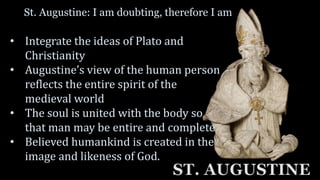 St. Augustine: I am doubting, therefore I am
ST. AUGUSTINE
• Integrate the ideas of Plato and
Christianity
• Augustine’s view of the human person
reflects the entire spirit of the
medieval world
• The soul is united with the body so
that man may be entire and complete
• Believed humankind is created in the
image and likeness of God.
 