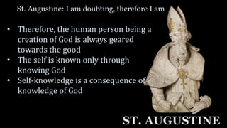 St. Augustine: I am doubting, therefore I am
ST. AUGUSTINE
• Therefore, the human person being a
creation of God is always geared
towards the good
• The self is known only through
knowing God
• Self-knowledge is a consequence of
knowledge of God
 