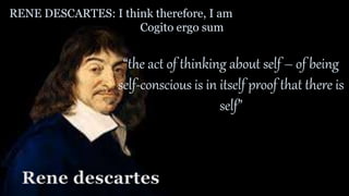 RENE DESCARTES: I think therefore, I am
Cogito ergo sum
“the act of thinking about self – of being
self-conscious is in itself proof that there is
self”
Rene descartes
 