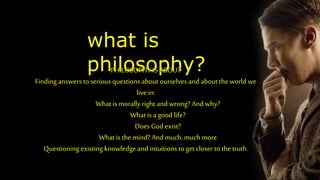 what is
philosophy?
PHILOSOPHY IS ABOUT
Finding answers to serious questions about ourselves and about the world we
live in:
What is morally right and wrong? And why?
What is a good life?
Does God exist?
What is the mind? And much, much more
Questioning existing knowledge and intuitions to get closer to the truth.
 