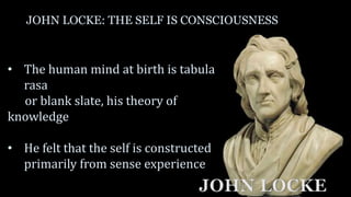 JOHN LOCKE: THE SELF IS CONSCIOUSNESS
• The human mind at birth is tabula
rasa
or blank slate, his theory of
knowledge
• He felt that the self is constructed
primarily from sense experience
JOHN LOCKE
 