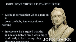 JOHN LOCKE: THE SELF IS CONSCIOUSNESS
• Locke theorized that when a person
is
born, the baby know absolutely
nothing
• In essence, he a argued that the
inside of a baby’s brain was empty
and ready to learn everything
JOHN LOCKE
 