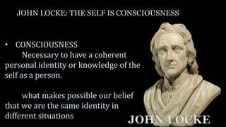 JOHN LOCKE: THE SELF IS CONSCIOUSNESS
• CONSCIOUSNESS
Necessary to have a coherent
personal identity or knowledge of the
self as a person.
what makes possible our belief
that we are the same identity in
different situations
JOHN LOCKE
 