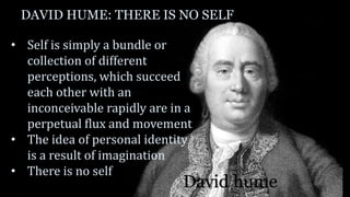 DAVID HUME: THERE IS NO SELF
• Self is simply a bundle or
collection of different
perceptions, which succeed
each other with an
inconceivable rapidly are in a
perpetual flux and movement
• The idea of personal identity
is a result of imagination
• There is no self
David hume
 