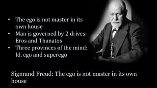 Sigmund Freud: The ego is not master in its own
house
• The ego is not master in its
own house
• Man is governed by 2 drives:
Eros and Thanatos
• Three provinces of the mind:
Id, ego and superego
 