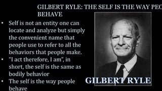 GILBERT RYLE: THE SELF IS THE WAY PEO
BEHAVE
• Self is not an entity one can
locate and analyze but simply
the convenient name that
people use to refer to all the
behaviors that people make.
• “I act therefore, I am”, in
short, the self is the same as
bodily behavior
• The self is the way people
behave
 