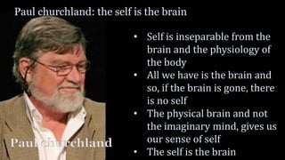 Paul churchland: the self is the brain
• Self is inseparable from the
brain and the physiology of
the body
• All we have is the brain and
so, if the brain is gone, there
is no self
• The physical brain and not
the imaginary mind, gives us
our sense of self
• The self is the brain
Paul churchland
 