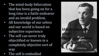 Maurice merleau-
ponty:
The self is embodied
subjectivity
• The mind-body bifurcation
that has been going on for a
long time is a futile endeavor
and an invalid problem.
• All knowledge of our selves
and our world is based on
subjective experience
• The self can never truly
objectified or known in a
completely objective sort of
way
• The self is embodied
 
