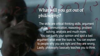 What will you get out of
philosophy?
The skills are critical thinking skills, argument
skills, communication, reasoning, problem
solving, analysis and much more.
You can justify your opinion and spot a bad
argument what ever the topic is. You can explain
to people why you are right and they are wrong.
Lastly, philosophy basically teaches you to think.
 