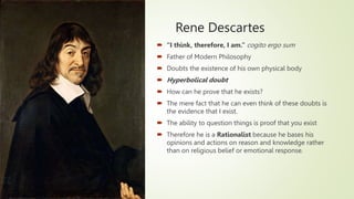 Rene Descartes
 “I think, therefore, I am.” cogito ergo sum
 Father of Modern Philosophy
 Doubts the existence of his own physical body
 Hyperbolical doubt
 How can he prove that he exists?
 The mere fact that he can even think of these doubts is
the evidence that I exist.
 The ability to question things is proof that you exist
 Therefore he is a Rationalist because he bases his
opinions and actions on reason and knowledge rather
than on religious belief or emotional response.
 