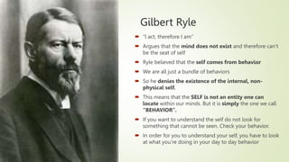 Gilbert Ryle
 “I act, therefore I am”
 Argues that the mind does not exist and therefore can’t
be the seat of self
 Ryle believed that the self comes from behavior
 We are all just a bundle of behaviors
 So he denies the existence of the internal, non-
physical self.
 This means that the SELF is not an entity one can
locate within our minds. But it is simply the one we call
“BEHAVIOR”.
 If you want to understand the self do not look for
something that cannot be seen. Check your behavior.
 In order for you to understand your self, you have to look
at what you’re doing in your day to day behavior
 