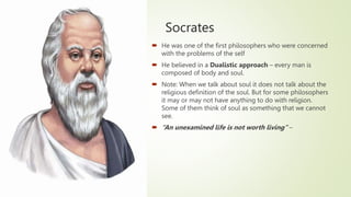 Socrates
 He was one of the first philosophers who were concerned
with the problems of the self
 He believed in a Dualistic approach – every man is
composed of body and soul.
 Note: When we talk about soul it does not talk about the
religious definition of the soul. But for some philosophers
it may or may not have anything to do with religion.
Some of them think of soul as something that we cannot
see.
 “An unexamined life is not worth living” –
 