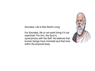 Socrates: Life is Not Worth Living
For Socrates, life is not worth living if it not
examined. For him, the Soul is
synonymous with the Self. He believes that
human beings have immortal soul that lives
within the physical body.
 