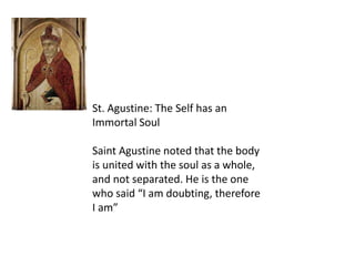 St. Agustine: The Self has an
Immortal Soul
Saint Agustine noted that the body
is united with the soul as a whole,
and not separated. He is the one
who said “I am doubting, therefore
I am”
 