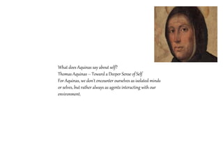 What does Aquinas say about self?
Thomas Aquinas – Toward a Deeper Sense of Self
For Aquinas, we don't encounter ourselves as isolated minds
or selves, but rather always as agents interacting with our
environment.
 