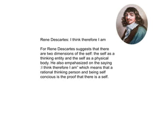 Rene Descartes: I think therefore I am
For Rene Descartes suggests that there
are two dimensions of the self: the self as a
thinking entity and the self as a physical
body. He also empahasized on the saying
:I think therefore I am” which means that a
rational thinking person and being self
concious is the proof that there is a self.
 