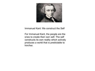Immanuel Kant: We construct the Self
For Immanuel Kant, the people are the
ones to create their own self. The self
constructs its own reality which actively
produces a world that is predictable to
him/her.
 