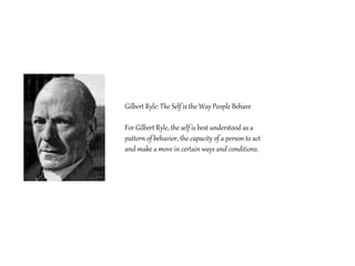 Gilbert Ryle: The Self is the Way People Behave
For Gilbert Ryle, the self is best understood as a
pattern of behavior, the capacity of a person to act
and make a move in certain ways and conditions.
 