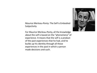 Maurice Merleau-Ponty: The Self is Embodied
Subjectivity
For Maurice Merleau-Ponty, all the knowledge
about the self is based on the “phenomena” of
experience. It means that the self is a product
of the past experiences that he had, and he
builds up his identity through all those
experiences in the past in which a person
made decisions and such.
 