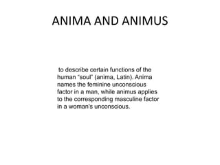 ANIMA AND ANIMUS
to describe certain functions of the
human “soul” (anima, Latin). Anima
names the feminine unconscious
factor in a man, while animus applies
to the corresponding masculine factor
in a woman's unconscious.
 