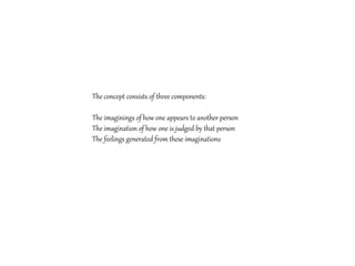 The concept consists of three components:
The imaginings of how one appears to another person
The imagination of how one is judged by that person
The feelings generated from these imaginations
 