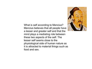 What is self according to Mencius?
Mencius believes that all people have
a lesser and greater self and that the
mind plays a mediating role between
these two aspects of the self. The
lesser self seems close to the
physiological side of human nature as
it is attracted to material things such as
food and sex.
 
