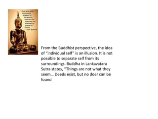 From the Buddhist perspective, the idea
of “individual self” is an illusion. It is not
possible to separate self from its
surroundings. Buddha in Lankavatara
Sutra states, “Things are not what they
seem… Deeds exist, but no doer can be
found
 