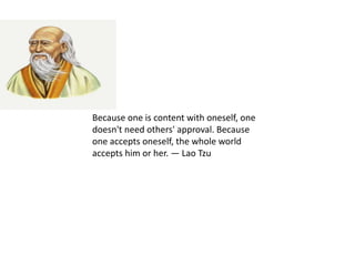 Because one is content with oneself, one
doesn't need others' approval. Because
one accepts oneself, the whole world
accepts him or her. — Lao Tzu
 