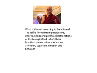 What is the self according to Dalai Lama?
The self is formed from perceptions,
desires, needs and psychological functions
of the biological individual; these
functions are conation, motivation,
attention, cognition, emotion and
behavior
 