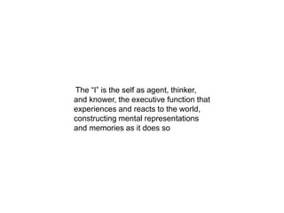 The “I” is the self as agent, thinker,
and knower, the executive function that
experiences and reacts to the world,
constructing mental representations
and memories as it does so
 