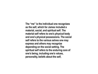 The “me” is the individual one recognizes
as the self, which for James included a
material, social, and spiritual self. The
material self refers to one’s physical body
and one’s physical possessions. The social
self refers to the various selves one may
express and others may recognize
depending on the social setting. The
spiritual self refers to the enduring core of
one’s being, including one’s values,
personality, beliefs about the self,
 