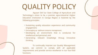 Agusan Del Sur State College of Agriculture and
Technology's vision to be a premier agro-industrial Higher
Education Institution in Caraga Region is fostered by the
following principles:
• Sustaining quality education experience and community
engagement;
• Encouraging up optimum resource management;
• Developing an environment that is conducive for
intellectual and personal; and
• Generating relevant knowledge throug innovative
thinking.
To continually improve our Quality Management
System, we commit to comply with all applicable
requirements and provide service excellence in our four-fold
functions.
QUALITY POLICY
 