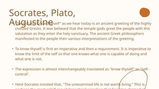 Socrates, Plato,
Augustine
• The dictum "Know Thyself" as we hear today is an ancient greeting of the highly
civilized Grecks. It was believed that the temple gods greet the people with this
salutation as they enter the holy sanctuary. The ancient Greek philosophers
manifested to the people their various interpretations of the greeting.
• To know thyself is first an imperative and then a requirement. It is imperative to
know the limit of the self so that one knows what one is capable of doing and
what one is not.
• The expression is almost interchangeably translated as "know thyself" or "self-
control".
• Here Socrates insisted that, "The unexamined life is not worth living." This is
 