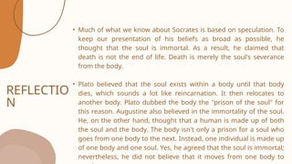 REFLECTIO
N
• Much of what we know about Socrates is based on speculation. To
keep our presentation of his beliefs as broad as possible, he
thought that the soul is immortal. As a result, he claimed that
death is not the end of life. Death is merely the soul's severance
from the body.
• Plato believed that the soul exists within a body until that body
dies, which sounds a lot like reincarnation. It then relocates to
another body. Plato dubbed the body the "prison of the soul" for
this reason. Augustine also believed in the immortality of the soul.
He, on the other hand, thought that a human is made up of both
the soul and the body. The body isn't only a prison for a soul who
goes from one body to the next. Instead, one individual is made up
of one body and one soul. Yes, he agreed that the soul is immortal;
nevertheless, he did not believe that it moves from one body to
 